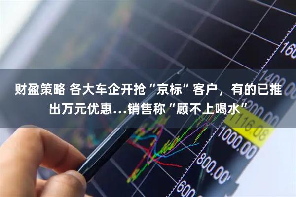 财盈策略 各大车企开抢“京标”客户，有的已推出万元优惠…销售称“顾不上喝水”