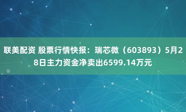 联美配资 股票行情快报：瑞芯微（603893）5月28日主力资金净卖出6599.14万元