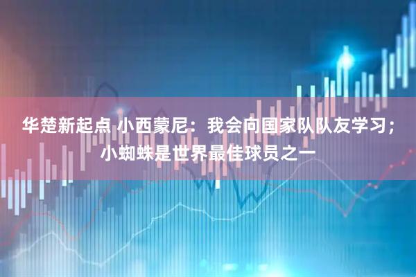 华楚新起点 小西蒙尼：我会向国家队队友学习；小蜘蛛是世界最佳球员之一
