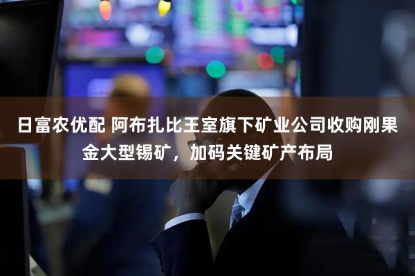 日富农优配 阿布扎比王室旗下矿业公司收购刚果金大型锡矿，加码关键矿产布局