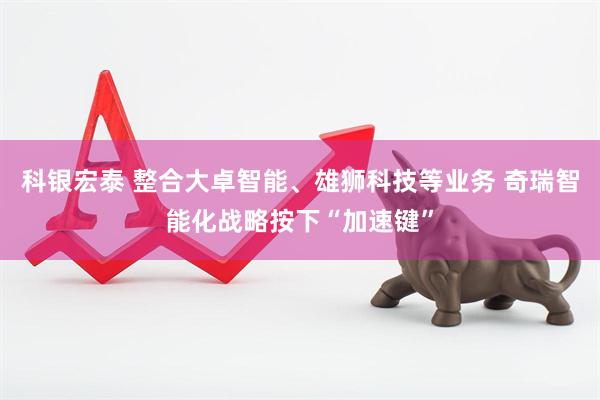 科银宏泰 整合大卓智能、雄狮科技等业务 奇瑞智能化战略按下“加速键”
