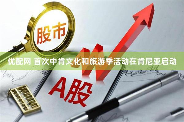 优配网 首次中肯文化和旅游季活动在肯尼亚启动