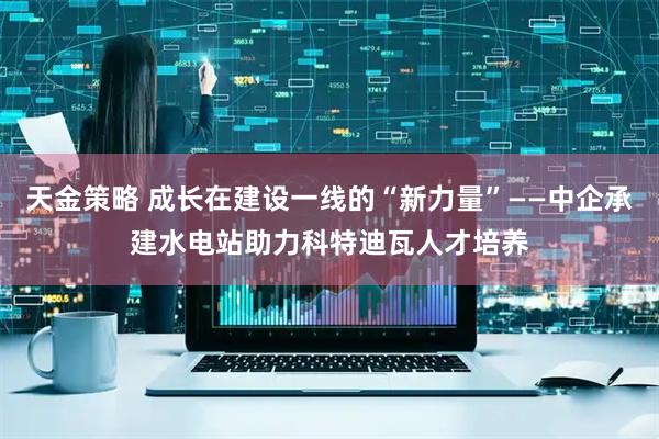 天金策略 成长在建设一线的“新力量”——中企承建水电站助力科特迪瓦人才培养