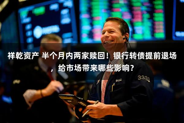 祥乾资产 半个月内两家赎回！银行转债提前退场，给市场带来哪些影响？