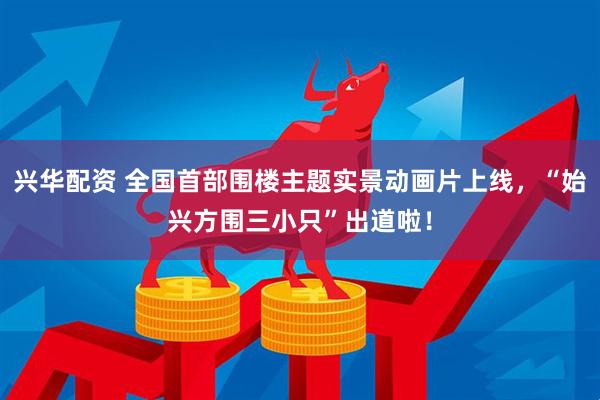 兴华配资 全国首部围楼主题实景动画片上线，“始兴方围三小只”出道啦！