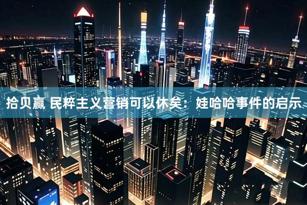 拾贝赢 民粹主义营销可以休矣：娃哈哈事件的启示