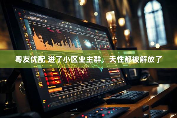 粤友优配 进了小区业主群，天性都被解放了