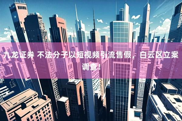 九龙证券 不法分子以短视频引流售假，白云区立案调查！