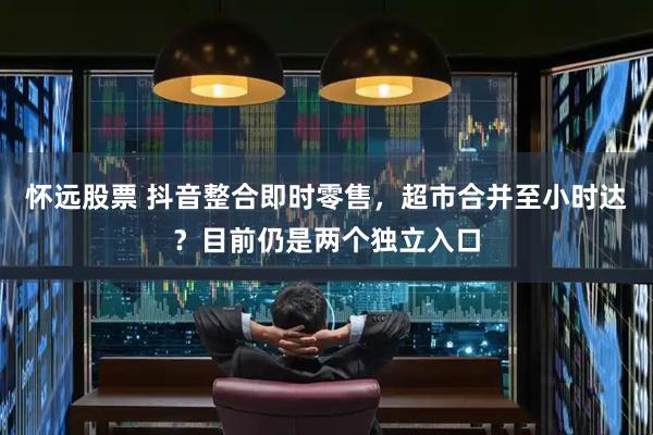 怀远股票 抖音整合即时零售，超市合并至小时达？目前仍是两个独立入口