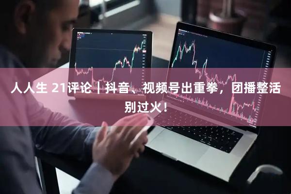 人人生 21评论｜抖音、视频号出重拳，团播整活别过火！