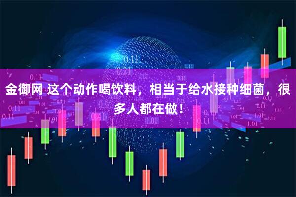 金御网 这个动作喝饮料，相当于给水接种细菌，很多人都在做！