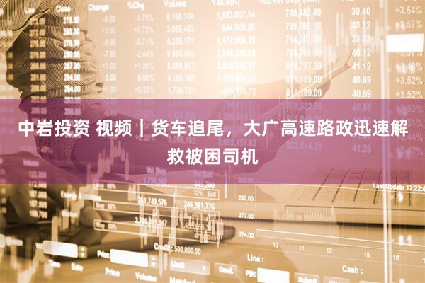 中岩投资 视频｜货车追尾，大广高速路政迅速解救被困司机