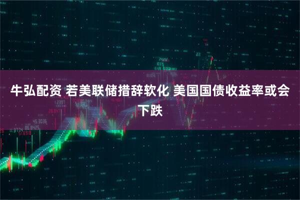 牛弘配资 若美联储措辞软化 美国国债收益率或会下跌