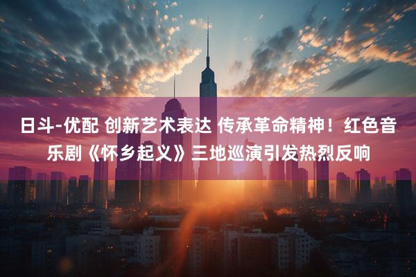 日斗-优配 创新艺术表达 传承革命精神！红色音乐剧《怀乡起义》三地巡演引发热烈反响