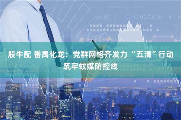 股牛配 番禺化龙：党群网格齐发力 “五清”行动筑牢蚊媒防控线