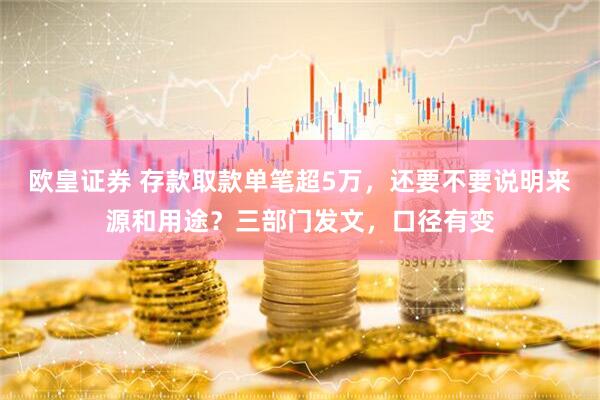 欧皇证券 存款取款单笔超5万，还要不要说明来源和用途？三部门发文，口径有变