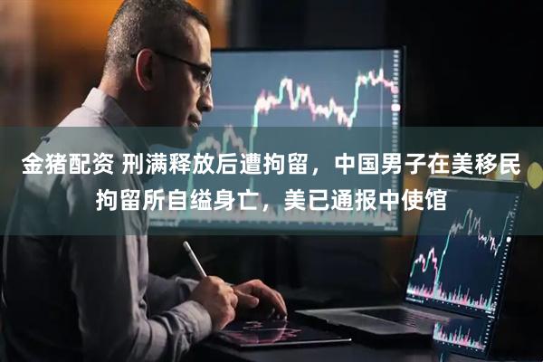 金猪配资 刑满释放后遭拘留，中国男子在美移民拘留所自缢身亡，美已通报中使馆