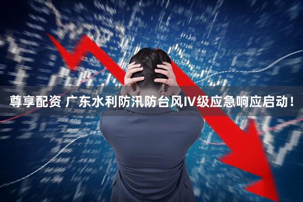 尊享配资 广东水利防汛防台风Ⅳ级应急响应启动！