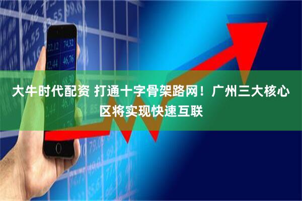 大牛时代配资 打通十字骨架路网！广州三大核心区将实现快速互联