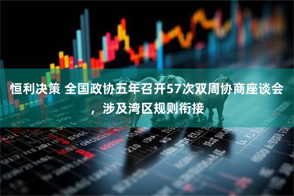 恒利决策 全国政协五年召开57次双周协商座谈会，涉及湾区规则衔接
