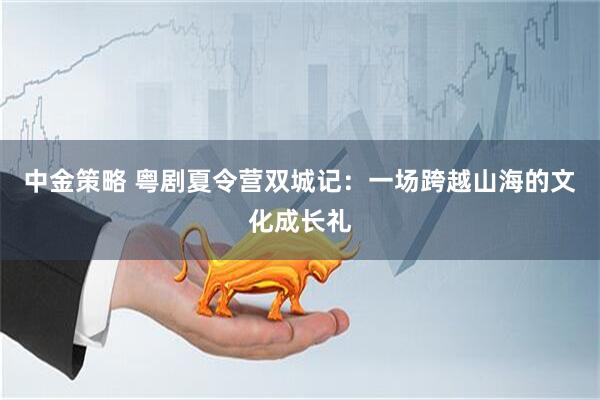 中金策略 粤剧夏令营双城记：一场跨越山海的文化成长礼