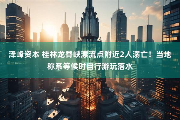 泽峰资本 桂林龙脊峡漂流点附近2人溺亡！当地称系等候时自行游玩落水