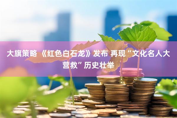 大旗策略 《红色白石龙》发布 再现“文化名人大营救”历史壮举