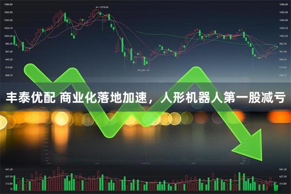 丰泰优配 商业化落地加速，人形机器人第一股减亏