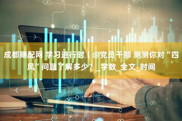 成都赚配网 学习进行时丨@党员干部 测测你对“四风”问题了解多少？_字数_全文_时间