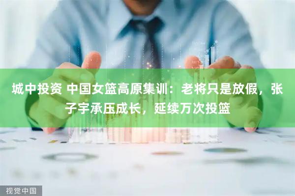 城中投资 中国女篮高原集训：老将只是放假，张子宇承压成长，延续万次投篮