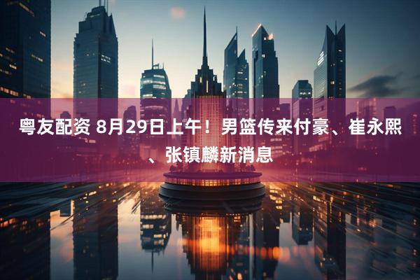 粤友配资 8月29日上午！男篮传来付豪、崔永熙、张镇麟新消息