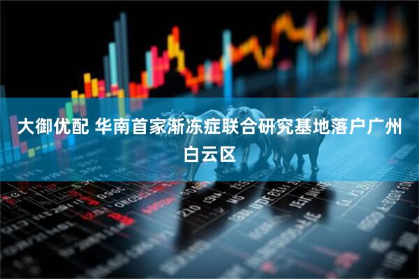 大御优配 华南首家渐冻症联合研究基地落户广州白云区