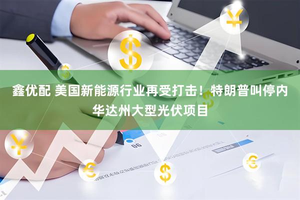 鑫优配 美国新能源行业再受打击！特朗普叫停内华达州大型光伏项目