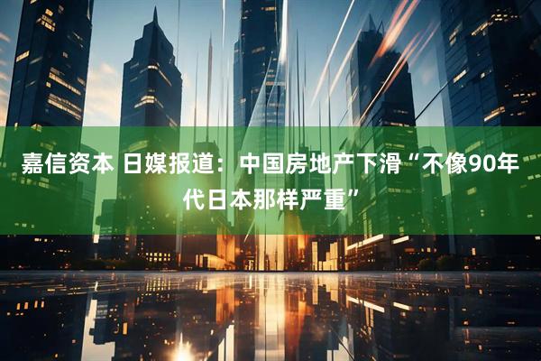 嘉信资本 日媒报道:中国房地产下滑“不像90年代日本那样严重”
