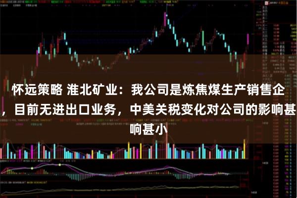 怀远策略 淮北矿业：我公司是炼焦煤生产销售企业，目前无进出口业务，中美关税变化对公司的影响甚小