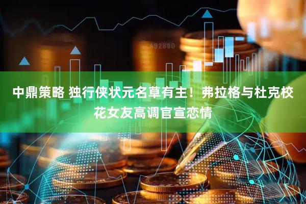 中鼎策略 独行侠状元名草有主！弗拉格与杜克校花女友高调官宣恋情