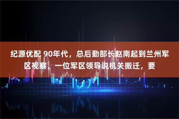 纪源优配 90年代，总后勤部长赵南起到兰州军区视察，一位军区领导说机关搬迁，要